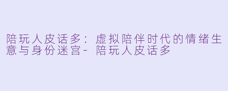 陪玩人皮话多：虚拟陪伴时代的情绪生意与身份迷宫-陪玩人皮话多