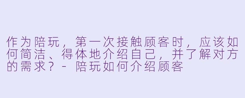 作为陪玩,第一次接触顾客时,应该如何简洁、得体地介绍自己,并了解对方的需求?-陪玩如何介绍顾客
