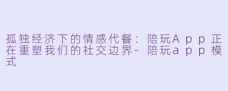 孤独经济下的情感代餐:陪玩App正在重塑我们的社交边界-陪玩app模式