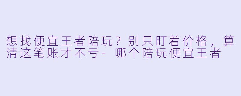想找便宜王者陪玩?别只盯着价格,算清这笔账才不亏-哪个陪玩便宜王者