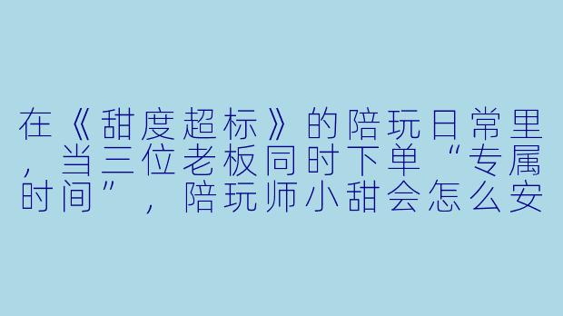在《甜度超标》的陪玩日常里,当三位老板同时下单“专属时间”,陪玩师小甜会怎么安排才能让所有人都满意?-陪玩师过程甜甜np