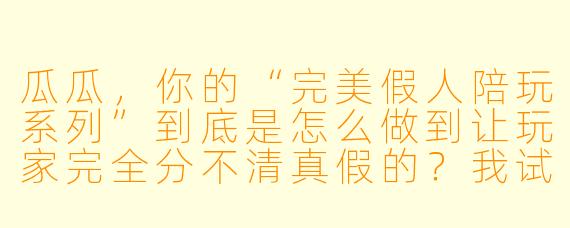 瓜瓜,你的“完美假人陪玩系列”到底是怎么做到让玩家完全分不清真假的?我试了三次,每次都觉得对面是个真人,结果最后你告诉我那只是个AI陪玩?