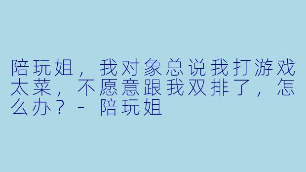 陪玩姐，我对象总说我打游戏太菜，不愿意跟我双排了，怎么办？-陪玩姐