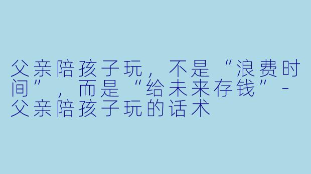 父亲陪孩子玩,不是“浪费时间”,而是“给未来存钱”-父亲陪孩子玩的话术