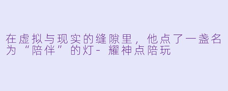 在虚拟与现实的缝隙里,他点了一盏名为“陪伴”的灯-耀神点陪玩