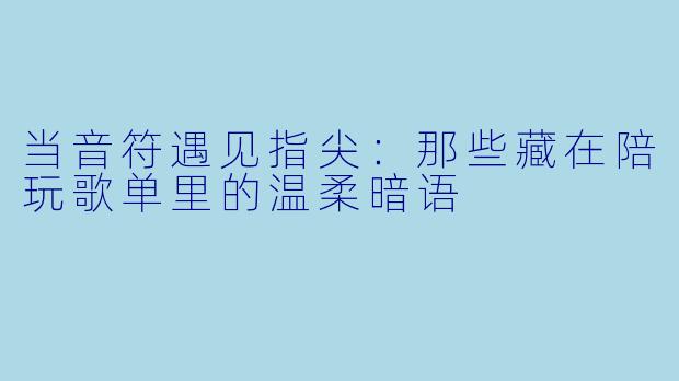 当音符遇见指尖:那些藏在陪玩歌单里的温柔暗语