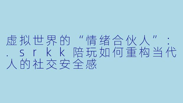 虚拟世界的“情绪合伙人”：.srkk陪玩如何重构当代人的社交安全感