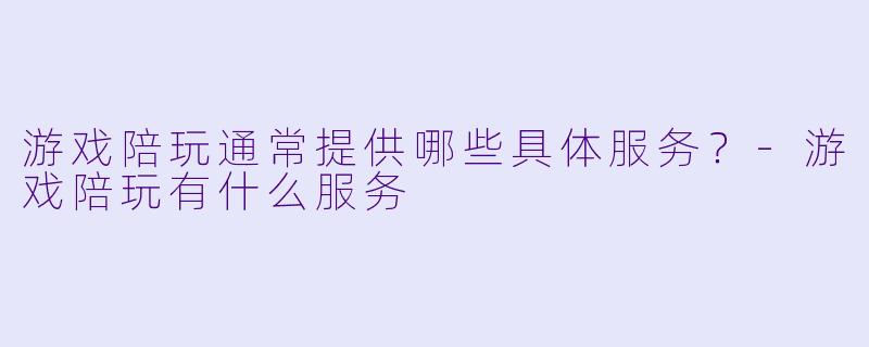 游戏陪玩通常提供哪些具体服务?-游戏陪玩有什么服务