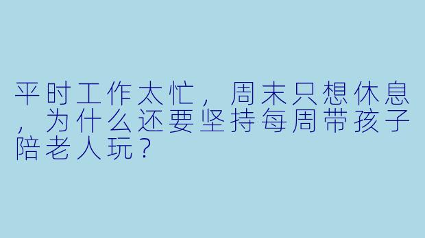 平时工作太忙，周末只想休息，为什么还要坚持每周带孩子陪老人玩？