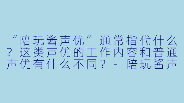 “陪玩酱声优”通常指代什么？这类声优的工作内容和普通声优有什么不同？-陪玩酱声优