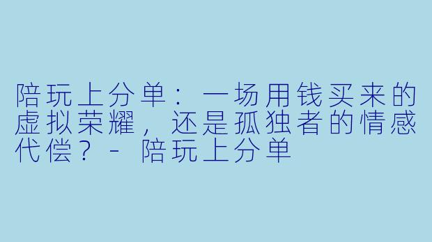 陪玩上分单:一场用钱买来的虚拟荣耀,还是孤独者的情感代偿?-陪玩上分单