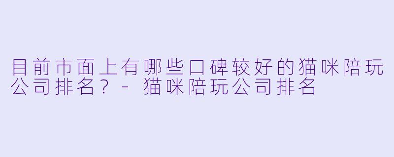 目前市面上有哪些口碑较好的猫咪陪玩公司排名?-猫咪陪玩公司排名