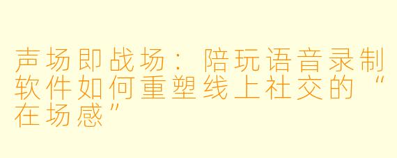 声场即战场:陪玩语音录制软件如何重塑线上社交的“在场感”