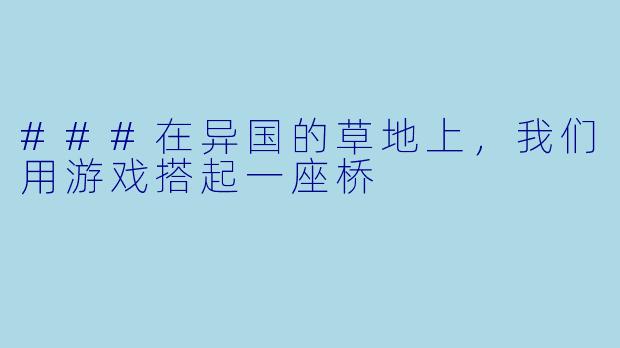 ###在异国的草地上,我们用游戏搭起一座桥