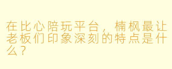 在比心陪玩平台，楠枫最让老板们印象深刻的特点是什么？