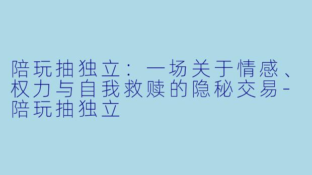 陪玩抽独立:一场关于情感、权力与自我救赎的隐秘交易-陪玩抽独立