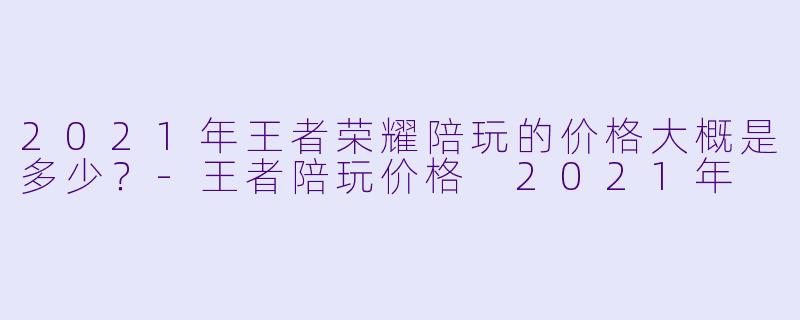 2021年王者荣耀陪玩的价格大概是多少?-王者陪玩价格 2021年