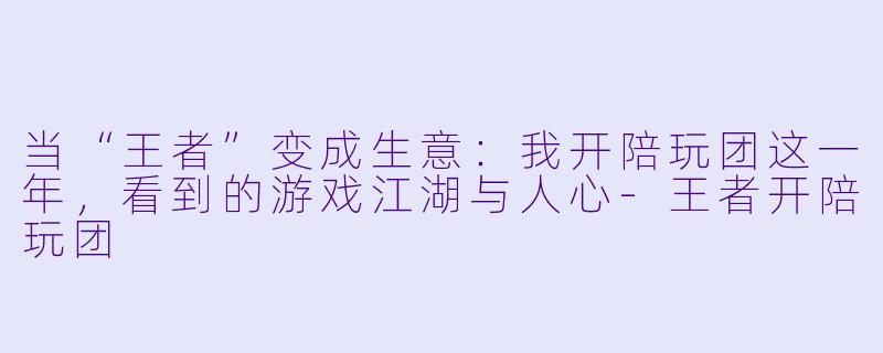 当“王者”变成生意：我开陪玩团这一年，看到的游戏江湖与人心-王者开陪玩团