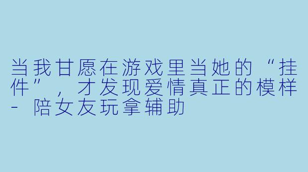 当我甘愿在游戏里当她的“挂件”,才发现爱情真正的模样-陪女友玩拿辅助