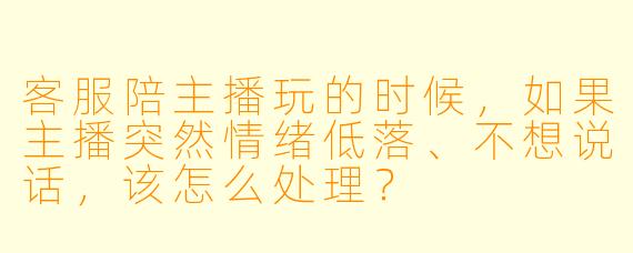客服陪主播玩的时候,如果主播突然情绪低落、不想说话,该怎么处理?