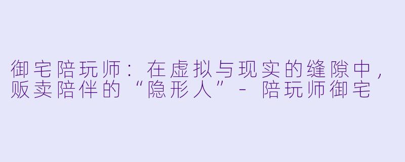 御宅陪玩师:在虚拟与现实的缝隙中,贩卖陪伴的“隐形人”-陪玩师御宅