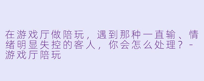 在游戏厅做陪玩，遇到那种一直输、情绪明显失控的客人，你会怎么处理？-游戏厅陪玩