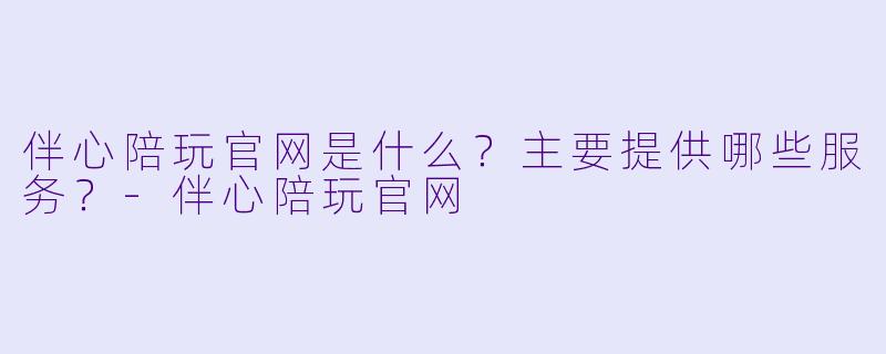 伴心陪玩官网是什么?主要提供哪些服务?-伴心陪玩官网