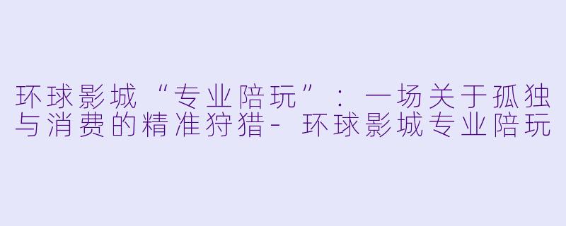 环球影城“专业陪玩”:一场关于孤独与消费的精准狩猎-环球影城专业陪玩