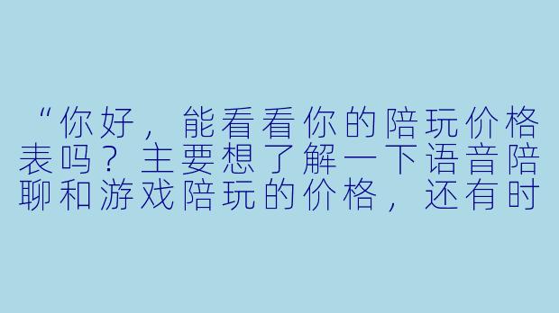“你好,能看看你的陪玩价格表吗?主要想了解一下语音陪聊和游戏陪玩的价格,还有时长怎么算。”