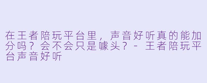 在王者陪玩平台里,声音好听真的能加分吗?会不会只是噱头?-王者陪玩平台声音好听