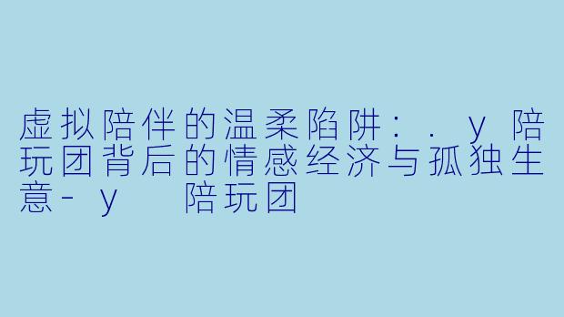 虚拟陪伴的温柔陷阱:.y陪玩团背后的情感经济与孤独生意-y 陪玩团