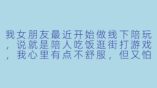 我女朋友最近开始做线下陪玩,说就是陪人吃饭逛街打游戏,我心里有点不舒服,但又怕显得不信任她,该怎么办?-女朋友去线下陪玩