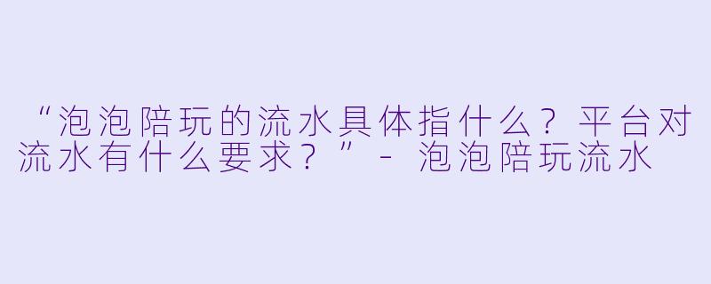 “泡泡陪玩的流水具体指什么？平台对流水有什么要求？”-泡泡陪玩流水