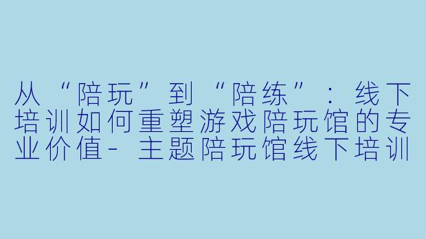 从“陪玩”到“陪练”:线下培训如何重塑游戏陪玩馆的专业价值-主题陪玩馆线下培训
