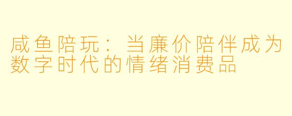 咸鱼陪玩:当廉价陪伴成为数字时代的情绪消费品