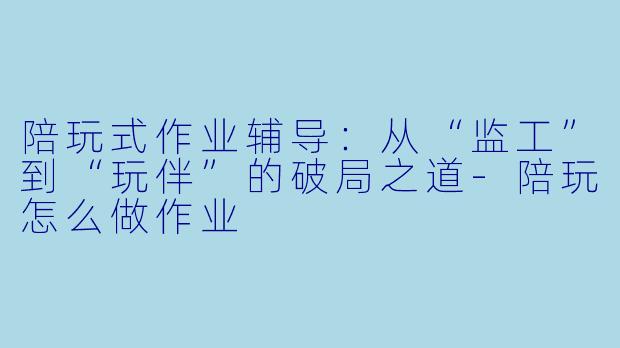 陪玩式作业辅导：从“监工”到“玩伴”的破局之道-陪玩怎么做作业