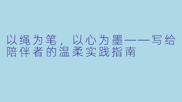 以绳为笔,以心为墨——写给陪伴者的温柔实践指南