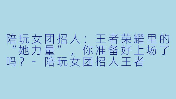 陪玩女团招人:王者荣耀里的“她力量”,你准备好上场了吗?-陪玩女团招人王者