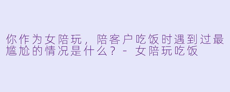 你作为女陪玩,陪客户吃饭时遇到过最尴尬的情况是什么?-女陪玩吃饭