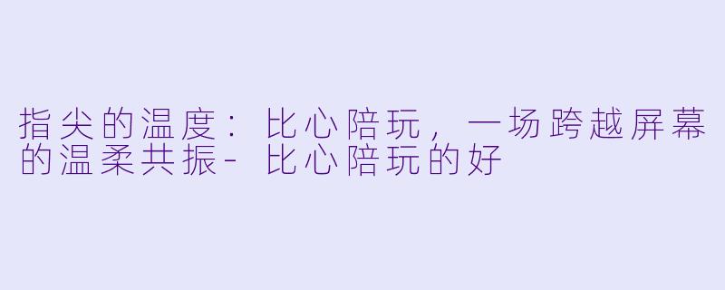 指尖的温度：比心陪玩，一场跨越屏幕的温柔共振-比心陪玩的好