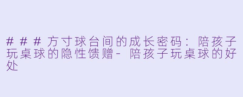 ###方寸球台间的成长密码:陪孩子玩桌球的隐性馈赠-陪孩子玩桌球的好处