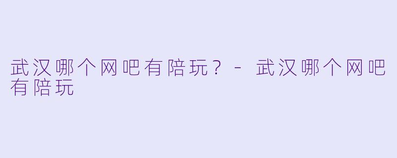 武汉哪个网吧有陪玩?-武汉哪个网吧有陪玩