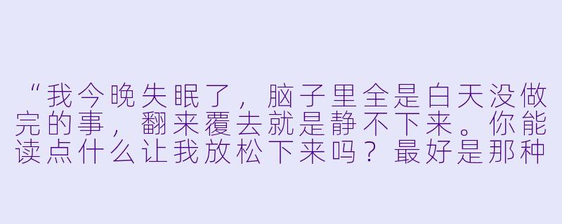 “我今晚失眠了,脑子里全是白天没做完的事,翻来覆去就是静不下来。你能读点什么让我放松下来吗?最好是那种很慢、很安静的文字。”-陪玩哄睡读文