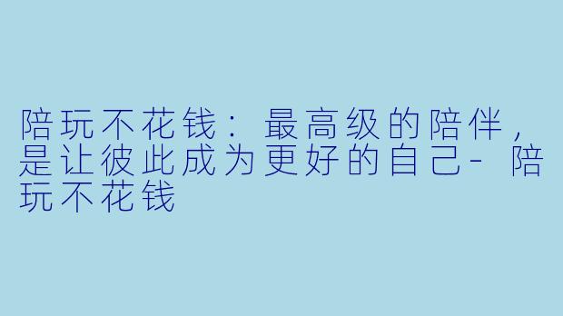 陪玩不花钱:最高级的陪伴,是让彼此成为更好的自己-陪玩不花钱