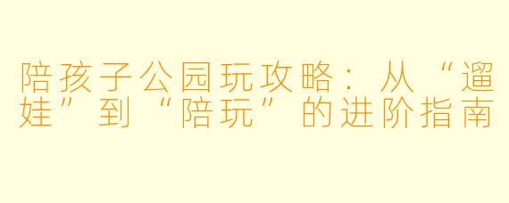 陪孩子公园玩攻略:从“遛娃”到“陪玩”的进阶指南