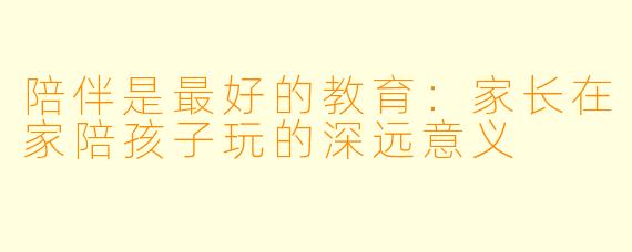 陪伴是最好的教育：家长在家陪孩子玩的深远意义