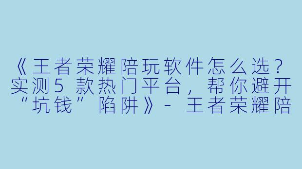 《王者荣耀陪玩软件怎么选?实测5款热门平台,帮你避开“坑钱”陷阱》-王者荣耀陪玩哪个软件