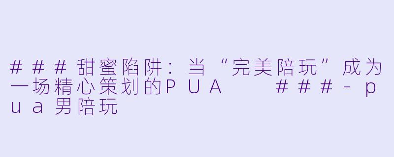 ###甜蜜陷阱：当“完美陪玩”成为一场精心策划的PUA

###-pua男陪玩