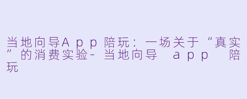 当地向导App陪玩:一场关于“真实”的消费实验-当地向导 app 陪玩