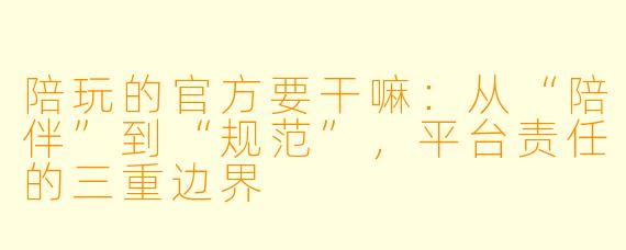 陪玩的官方要干嘛:从“陪伴”到“规范”,平台责任的三重边界